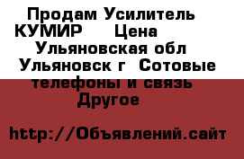 Продам Усилитель ''КУМИР'' › Цена ­ 4 500 - Ульяновская обл., Ульяновск г. Сотовые телефоны и связь » Другое   